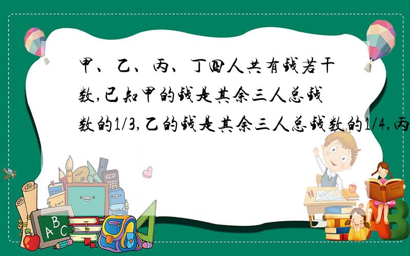 甲、乙、丙、丁四人共有钱若干数,已知甲的钱是其余三人总钱数的1/3,乙的钱是其余三人总钱数的1/4,丙的钱数是其余三人总的钱数1/5.丁有138元,问甲乙丙三人各有多少钱?