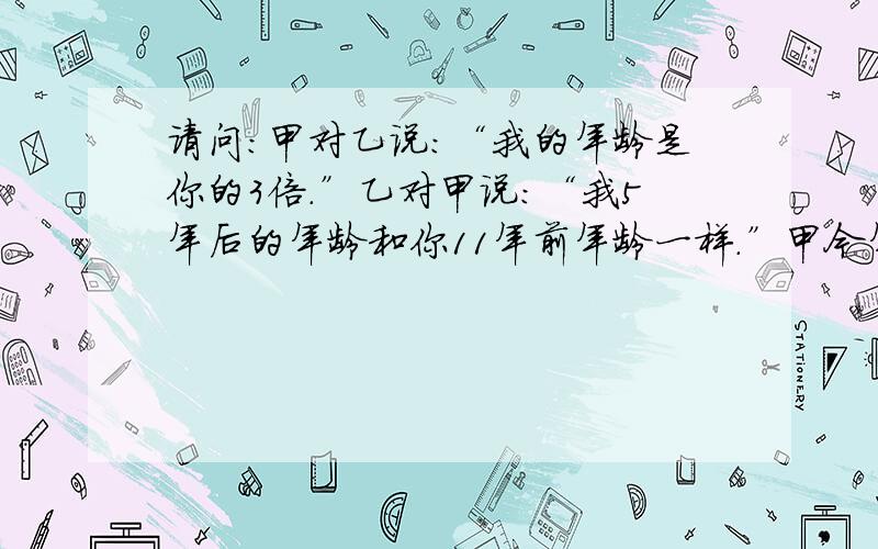 请问：甲对乙说：“我的年龄是你的3倍.”乙对甲说：“我5年后的年龄和你11年前年龄一样.”甲今年几岁?乙今年几岁?