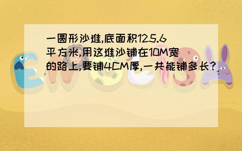 一圆形沙堆,底面积125.6平方米,用这堆沙铺在10M宽的路上,要铺4CM厚,一共能铺多长?