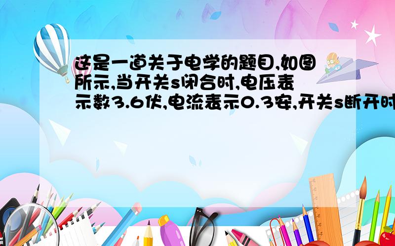 这是一道关于电学的题目,如图所示,当开关s闭合时,电压表示数3.6伏,电流表示0.3安,开关s断开时,电压表示数2.7伏,试求（1）电源电压的大小；（2）电阻R1、R2的大小