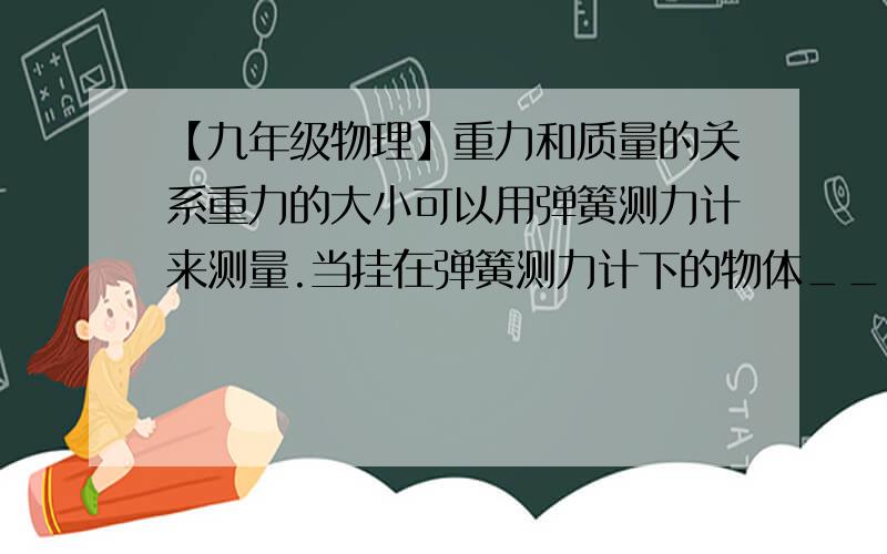 【九年级物理】重力和质量的关系重力的大小可以用弹簧测力计来测量.当挂在弹簧测力计下的物体__________时,弹簧测力计的示数就等于物重的数值.