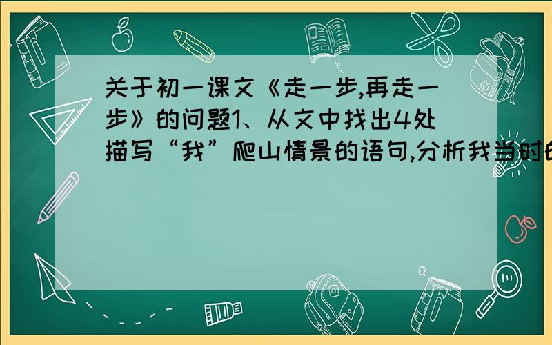 关于初一课文《走一步,再走一步》的问题1、从文中找出4处描写“我”爬山情景的语句,分析我当时的心理感受2、这段文字中“我”经历了从（   ）到（   ）再到（   ）的心理活动的过程,这