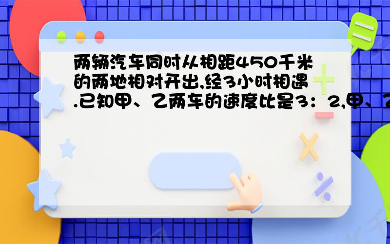 两辆汽车同时从相距450千米的两地相对开出,经3小时相遇.已知甲、乙两车的速度比是3：2,甲、乙两车的速度各是多少?