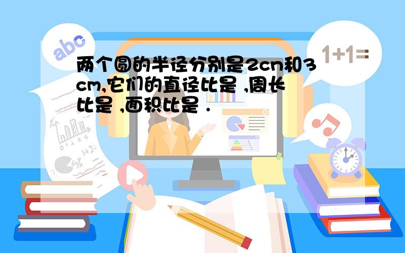 两个圆的半径分别是2cn和3cm,它们的直径比是 ,周长比是 ,面积比是 .