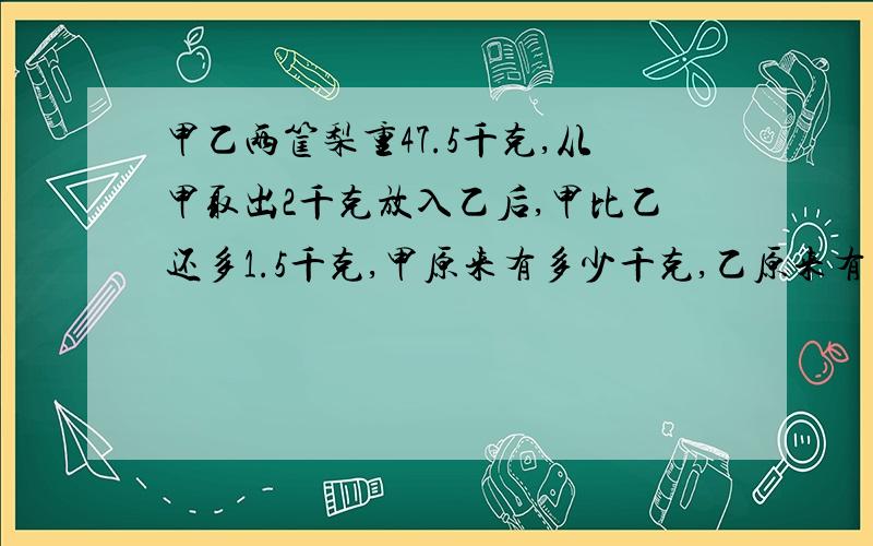 甲乙两筐梨重47.5千克,从甲取出2千克放入乙后,甲比乙还多1.5千克,甲原来有多少千克,乙原来有多少千克