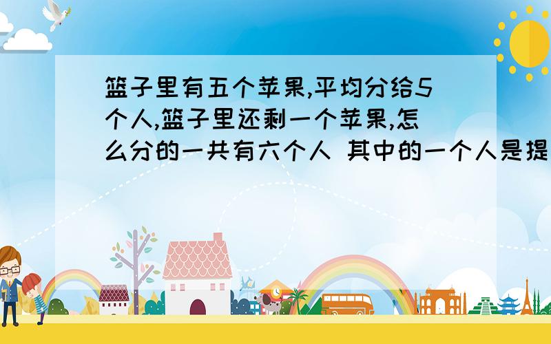 篮子里有五个苹果,平均分给5个人,篮子里还剩一个苹果,怎么分的一共有六个人 其中的一个人是提篮子的，把5个苹果中的4个平均分给5个人，篮子里剩下一个苹果请问怎么分的