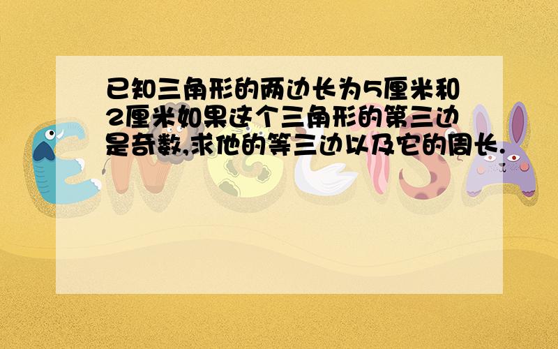 已知三角形的两边长为5厘米和2厘米如果这个三角形的第三边是奇数,求他的等三边以及它的周长.