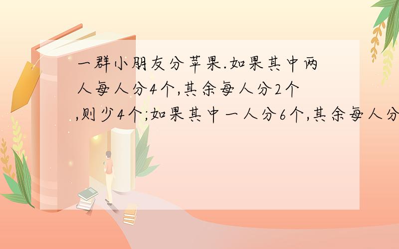 一群小朋友分苹果.如果其中两人每人分4个,其余每人分2个,则少4个;如果其中一人分6个,其余每人分4个则又缺了12个.一共有多少个苹果?有多少个小朋友?请告诉算式和分析!