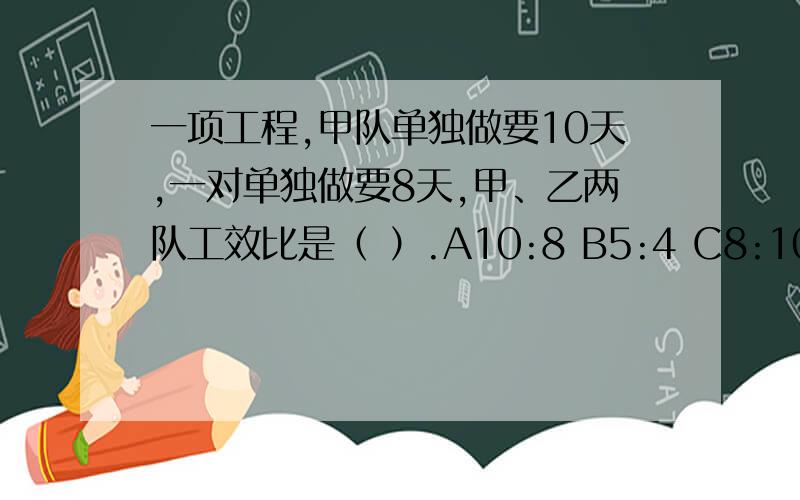 一项工程,甲队单独做要10天,一对单独做要8天,甲、乙两队工效比是（ ）.A10:8 B5:4 C8:10 D4:5