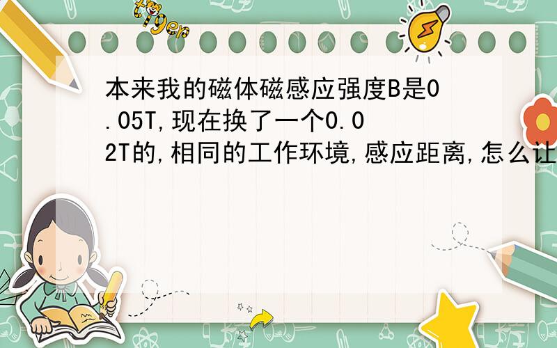 本来我的磁体磁感应强度B是0.05T,现在换了一个0.02T的,相同的工作环境,感应距离,怎么让霍尔开关正常工作?