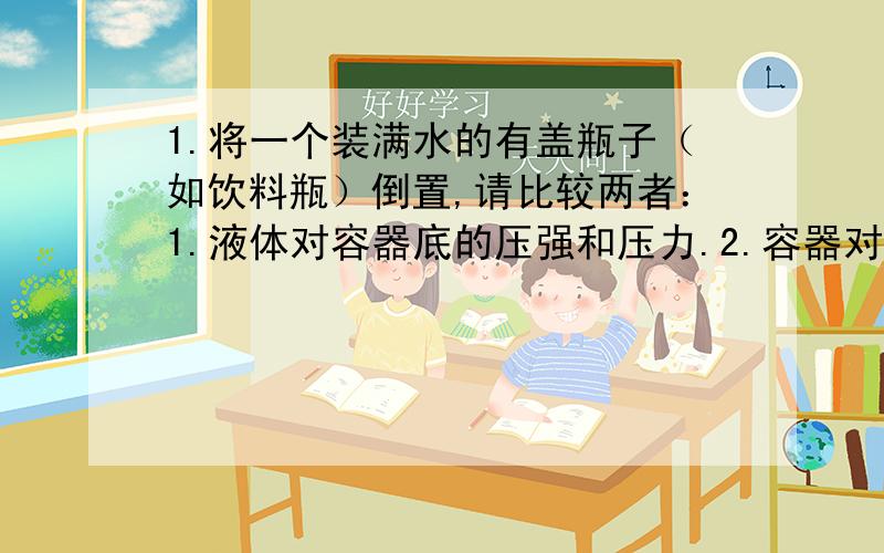 1.将一个装满水的有盖瓶子（如饮料瓶）倒置,请比较两者：1.液体对容器底的压强和压力.2.容器对地面的压强和压力（在水平地面上）2.将一个有半瓶水的有盖瓶子（如饮料瓶）倒置,请比较