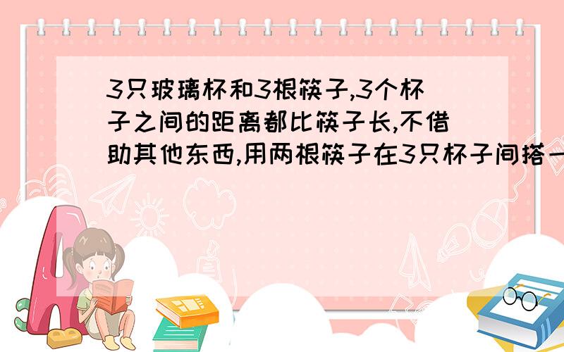 3只玻璃杯和3根筷子,3个杯子之间的距离都比筷子长,不借助其他东西,用两根筷子在3只杯子间搭一座桥