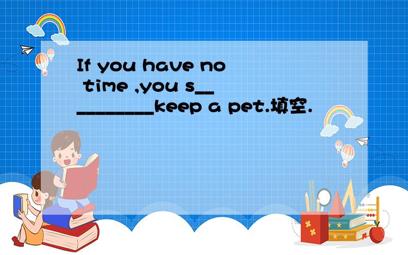 If you have no time ,you s__________keep a pet.填空.