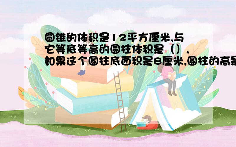 圆锥的体积是12平方厘米,与它等底等高的圆柱体积是（）,如果这个圆柱底面积是8厘米,圆柱的高是（）厘米