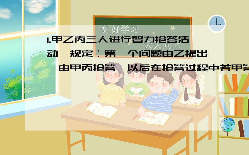 1.甲乙丙三人进行智力抢答活动,规定：第一个问题由乙提出,由甲丙抢答,以后在抢答过程中若甲答对一题就可提六个问题,乙答对1题就可提5个问题,丙答对1题就可提4个问题,供另两人抢答.抢答