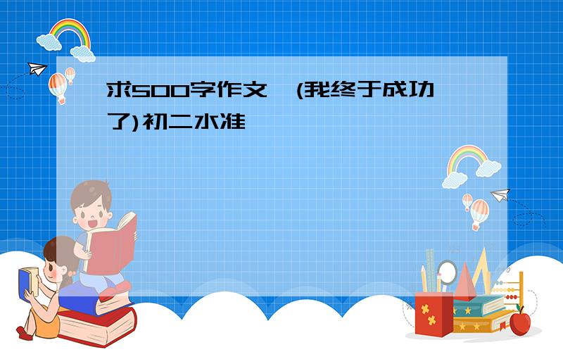 求500字作文,(我终于成功了)初二水准