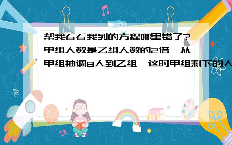 帮我看看我列的方程哪里错了?甲组人数是乙组人数的2倍,从甲组抽调8人到乙组,这时甲组剩下的人数恰好是乙组人数的一半多3人,设乙组原来有x人.2(2X-8)+3=X+8我问的是我哪里错了,不是列对的