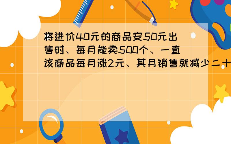 将进价40元的商品安50元出售时、每月能卖500个、一直该商品每月涨2元、其月销售就减少二十个、将进价40元的商品安50元出售时、每月能卖500个、一直该商品每月涨2元、其月销售就减少二十