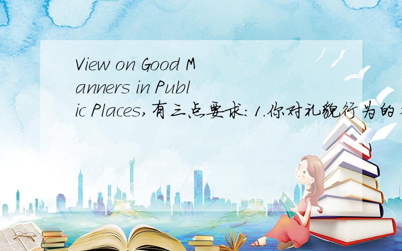 View on Good Manners in Public Places,有三点要求:1.你对礼貌行为的看法2.举例说明在公共场合缩影提倡的礼貌行为3.你的结论(有一点不明:)有哪位有这个英语作文题目的范文啊,如果英语作文好的也可