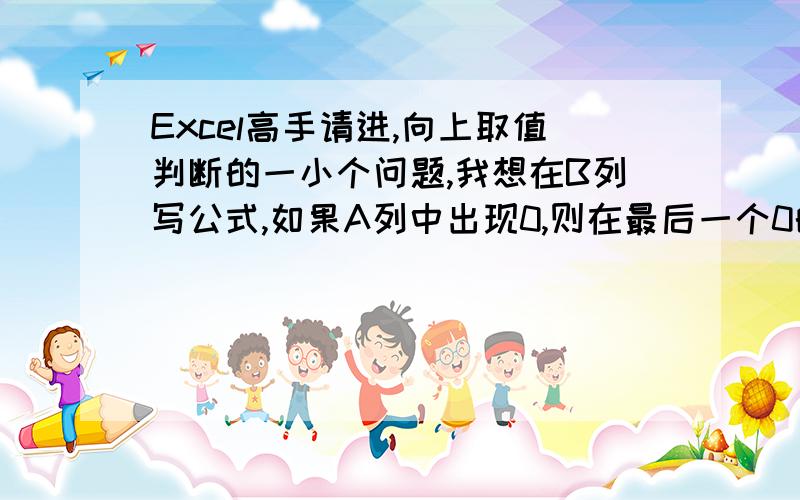 Excel高手请进,向上取值判断的一小个问题,我想在B列写公式,如果A列中出现0,则在最后一个0的后一排B列输出连续出现0的前一个数,然后下拉填充,这个公式该怎么写啊?（判断条件：连续出现0的