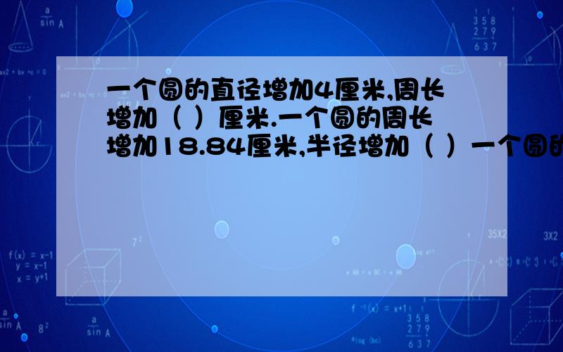 一个圆的直径增加4厘米,周长增加（ ）厘米.一个圆的周长增加18.84厘米,半径增加（ ）一个圆的直径增加4厘米,周长增加（ ）厘米.一个圆的周长增加18.84厘米,半径增加（ ）厘米.