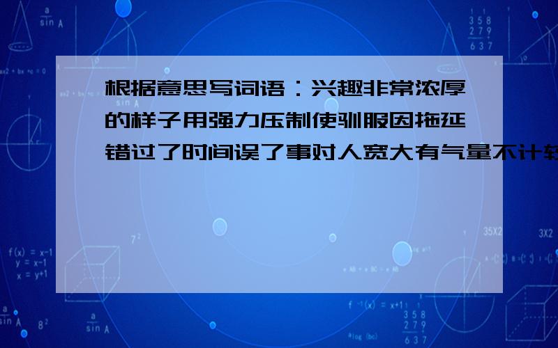 根据意思写词语：兴趣非常浓厚的样子用强力压制使驯服因拖延错过了时间误了事对人宽大有气量不计较或追究