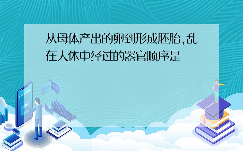 从母体产出的卵到形成胚胎,乱在人体中经过的器官顺序是