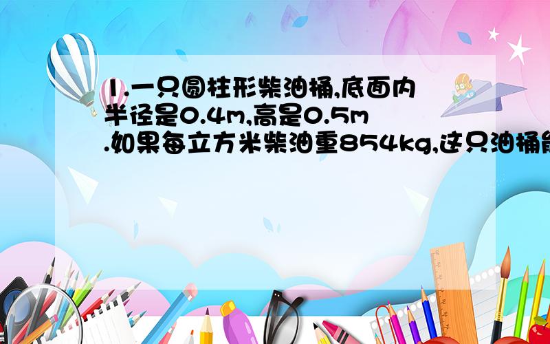 1.一只圆柱形柴油桶,底面内半径是0.4m,高是0.5m.如果每立方米柴油重854kg,这只油桶能盛柴油多少千克?（得保留两位小数） 2.一直圆柱形水桶的底面直径是20cm,高是30cm.这只水桶能装多少水?3.一