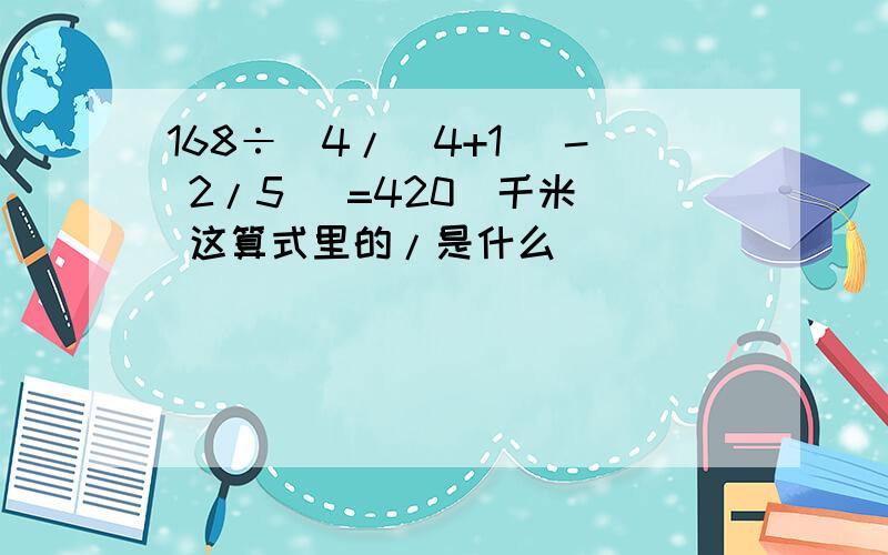 168÷[4/(4+1) - 2/5 ]=420(千米） 这算式里的/是什么