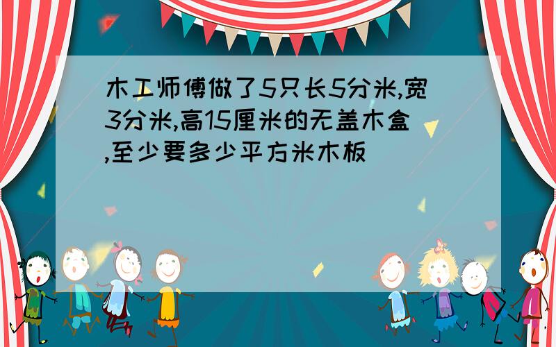 木工师傅做了5只长5分米,宽3分米,高15厘米的无盖木盒,至少要多少平方米木板