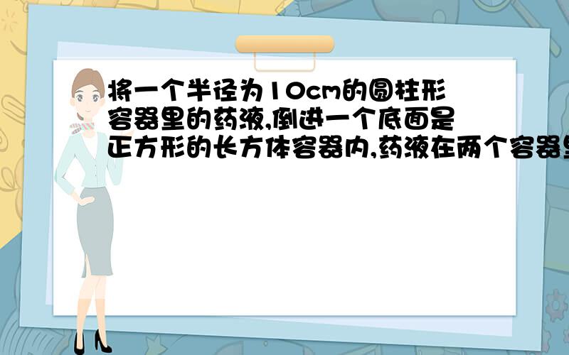 将一个半径为10cm的圆柱形容器里的药液,倒进一个底面是正方形的长方体容器内,药液在两个容器里高度是一样的,底面是正方形的容器的底面边长是多少?