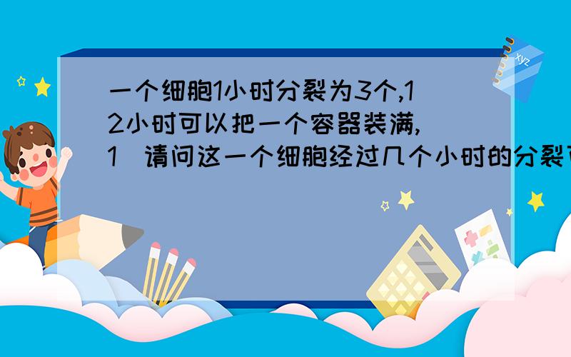 一个细胞1小时分裂为3个,12小时可以把一个容器装满,（1）请问这一个细胞经过几个小时的分裂可以装到容器的1\27?（2）3个细胞经过几小时的分裂可以装到容器的1\27? 要说明过程和理由