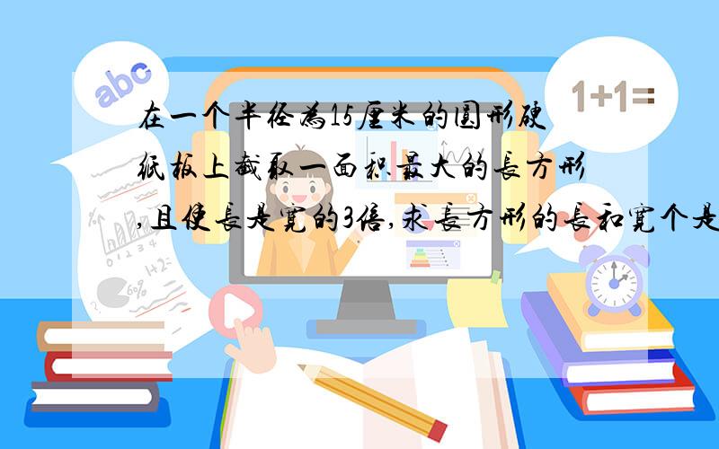 在一个半径为15厘米的圆形硬纸板上截取一面积最大的长方形,且使长是宽的3倍,求长方形的长和宽个是多少?写清楚过程,摆脱了,作业还没写玩呢,快