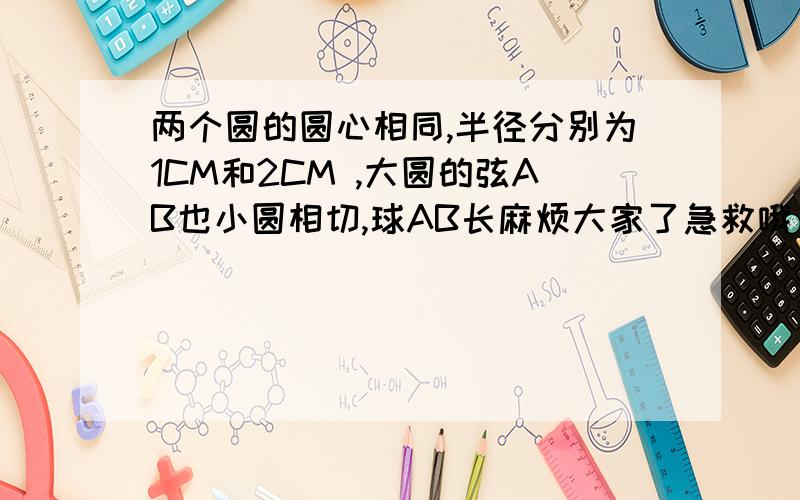 两个圆的圆心相同,半径分别为1CM和2CM ,大圆的弦AB也小圆相切,球AB长麻烦大家了急救哦