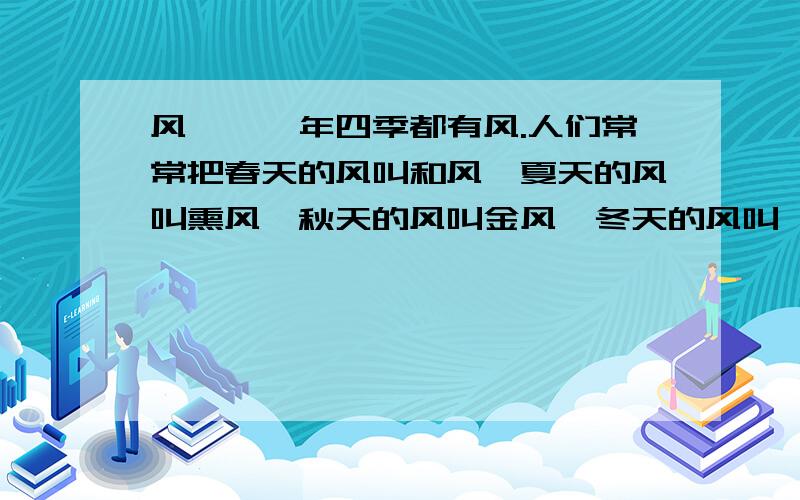 风　　一年四季都有风.人们常常把春天的风叫和风,夏天的风叫熏风,秋天的风叫金风,冬天的风叫朔风.它们都是风,它们的脾气完全不相同.　　春天,农民伯伯脱下棉衣,播下种子.一阵阵春风吹