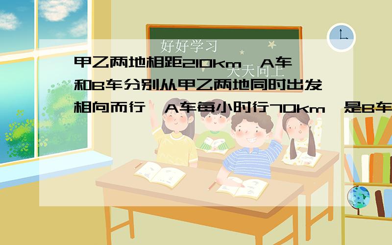 甲乙两地相距210km,A车和B车分别从甲乙两地同时出发相向而行,A车每小时行70km,是B车速度的5/7,照这样几小时后两车相遇?