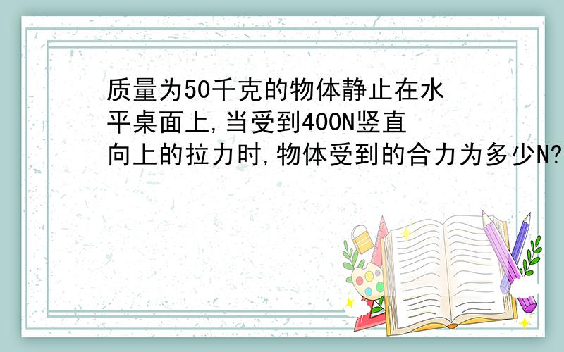 质量为50千克的物体静止在水平桌面上,当受到400N竖直向上的拉力时,物体受到的合力为多少N?为什么?