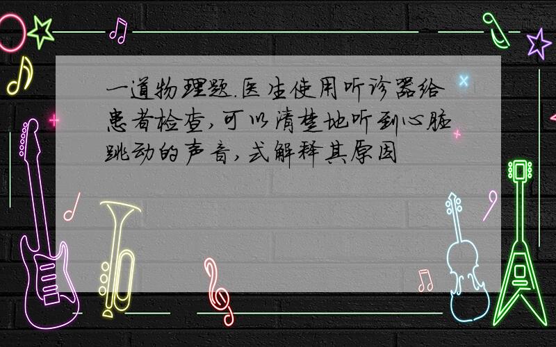 一道物理题.医生使用听诊器给患者检查,可以清楚地听到心脏跳动的声音,式解释其原因