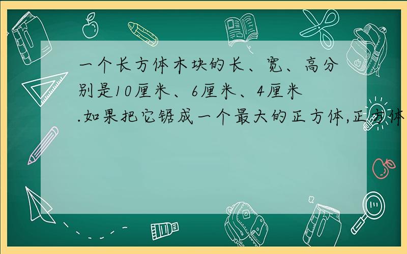 一个长方体木块的长、宽、高分别是10厘米、6厘米、4厘米.如果把它锯成一个最大的正方体,正方体的表面积