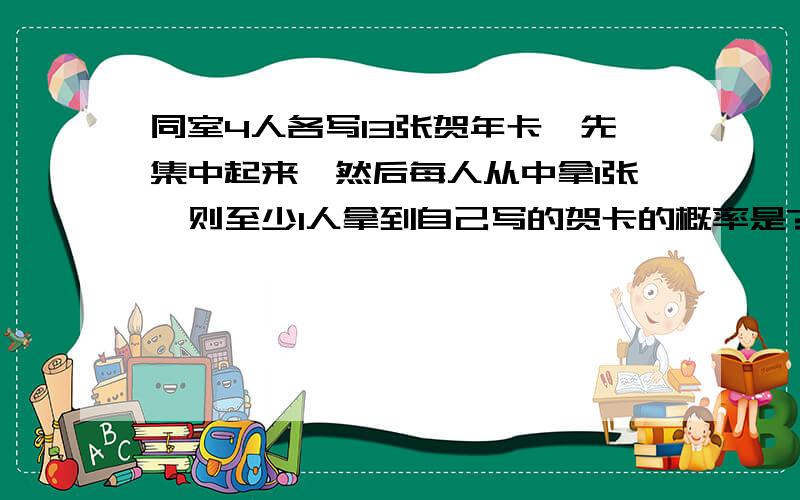 同室4人各写13张贺年卡,先集中起来,然后每人从中拿1张,则至少1人拿到自己写的贺卡的概率是?