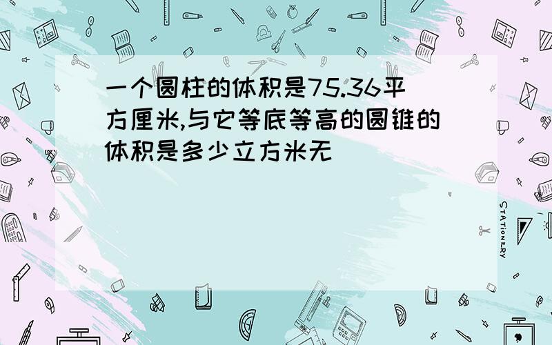 一个圆柱的体积是75.36平方厘米,与它等底等高的圆锥的体积是多少立方米无