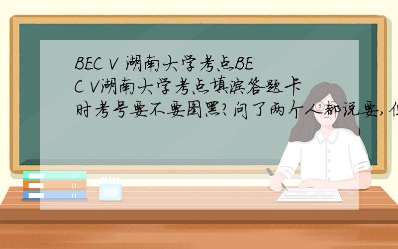 BEC V 湖南大学考点BEC V湖南大学考点填涂答题卡时考号要不要图黑?问了两个人都说要,但网上的说法是千万不要,到底要不要?