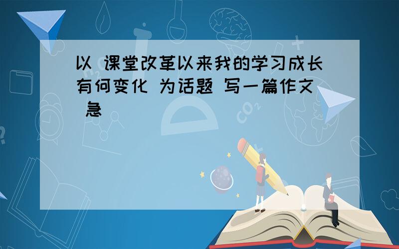 以 课堂改革以来我的学习成长有何变化 为话题 写一篇作文 急