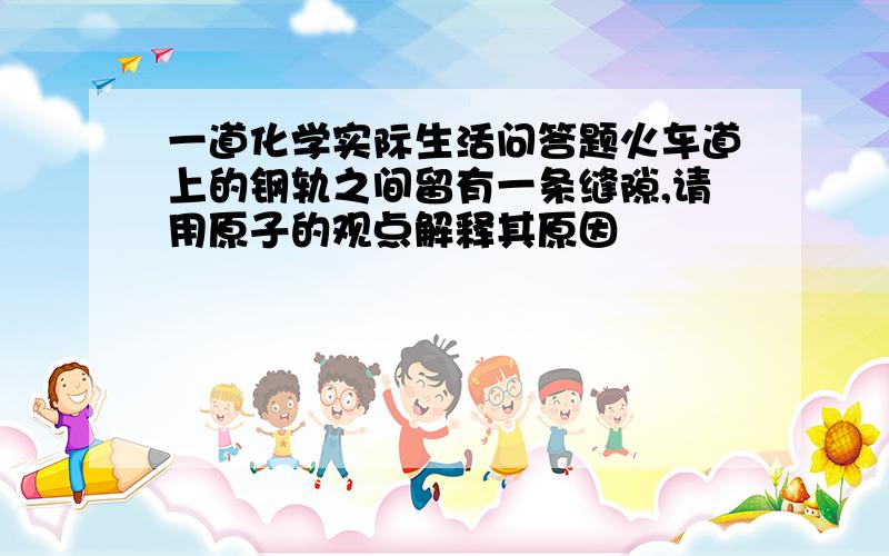 一道化学实际生活问答题火车道上的钢轨之间留有一条缝隙,请用原子的观点解释其原因