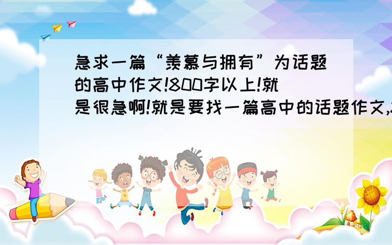 急求一篇“羡慕与拥有”为话题的高中作文!800字以上!就是很急啊!就是要找一篇高中的话题作文,800字以上!谢谢了!重赏!