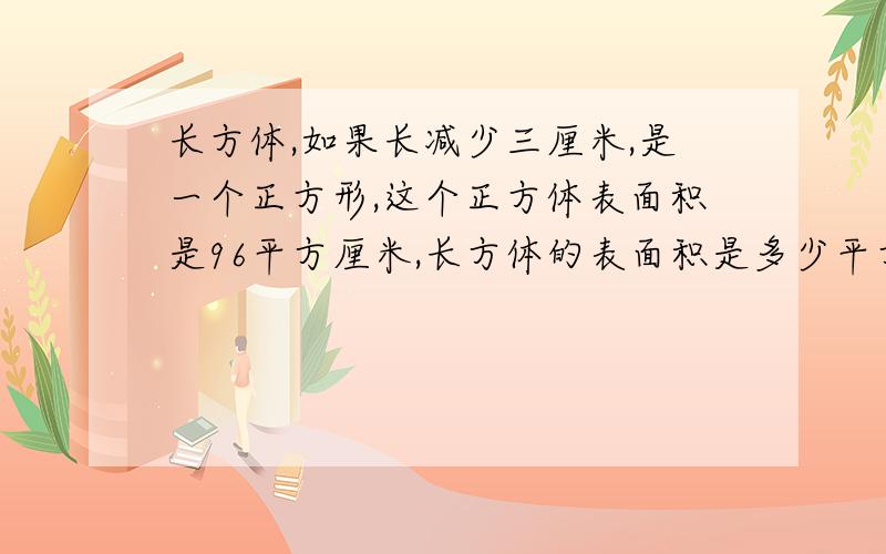 长方体,如果长减少三厘米,是一个正方形,这个正方体表面积是96平方厘米,长方体的表面积是多少平方厘米?