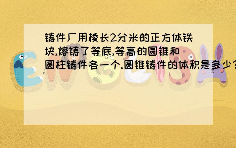 铸件厂用棱长2分米的正方体铁块,熔铸了等底,等高的圆锥和圆柱铸件各一个.圆锥铸件的体积是多少?