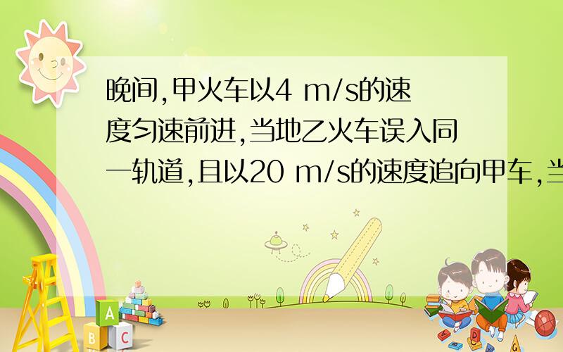 晚间,甲火车以4 m/s的速度匀速前进,当地乙火车误入同一轨道,且以20 m/s的速度追向甲车,当乙车司机发现甲车时两车相距仅125 m,乙车立即制动,已知以这种速度前进的火车制动后需经过200 m才能