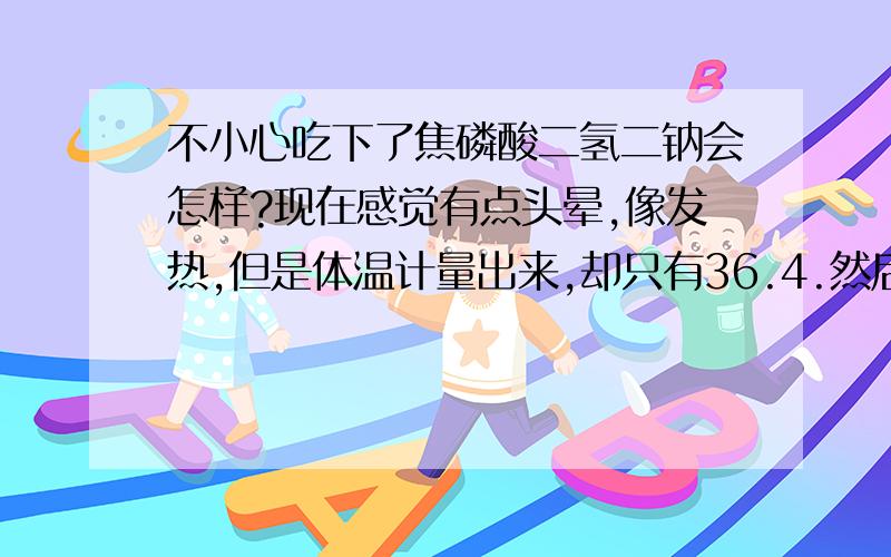 不小心吃下了焦磷酸二氢二钠会怎样?现在感觉有点头晕,像发热,但是体温计量出来,却只有36.4.然后四肢有点酸软无力.