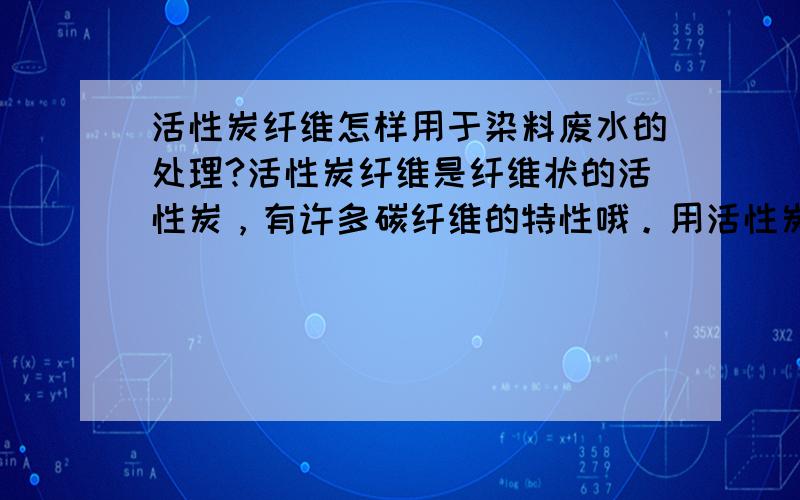 活性炭纤维怎样用于染料废水的处理?活性炭纤维是纤维状的活性炭，有许多碳纤维的特性哦。用活性炭吸附，总有一天要吸饱和，这些活性炭如何处理？掏出来再生？